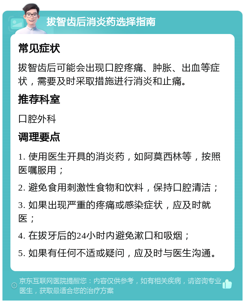 拔智齿后消炎药选择指南 常见症状 拔智齿后可能会出现口腔疼痛、肿胀、出血等症状，需要及时采取措施进行消炎和止痛。 推荐科室 口腔外科 调理要点 1. 使用医生开具的消炎药，如阿莫西林等，按照医嘱服用； 2. 避免食用刺激性食物和饮料，保持口腔清洁； 3. 如果出现严重的疼痛或感染症状，应及时就医； 4. 在拔牙后的24小时内避免漱口和吸烟； 5. 如果有任何不适或疑问，应及时与医生沟通。