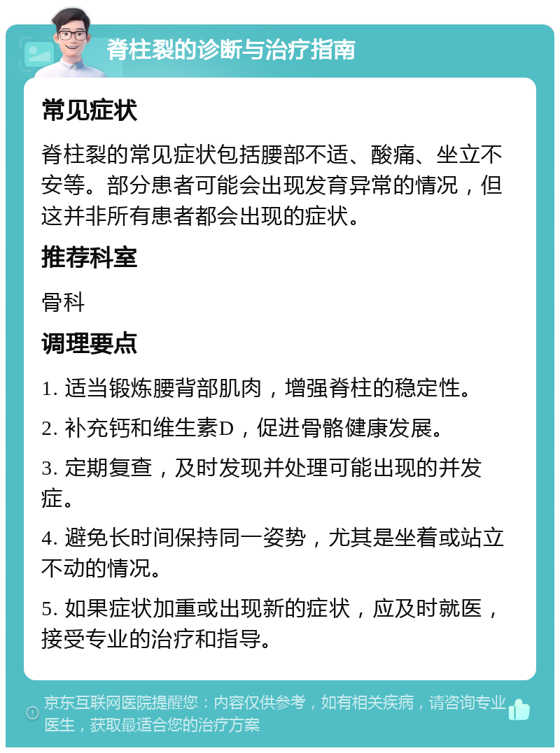 脊柱裂的诊断与治疗指南 常见症状 脊柱裂的常见症状包括腰部不适、酸痛、坐立不安等。部分患者可能会出现发育异常的情况，但这并非所有患者都会出现的症状。 推荐科室 骨科 调理要点 1. 适当锻炼腰背部肌肉，增强脊柱的稳定性。 2. 补充钙和维生素D，促进骨骼健康发展。 3. 定期复查，及时发现并处理可能出现的并发症。 4. 避免长时间保持同一姿势，尤其是坐着或站立不动的情况。 5. 如果症状加重或出现新的症状，应及时就医，接受专业的治疗和指导。