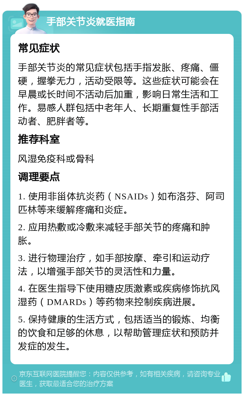 手部关节炎就医指南 常见症状 手部关节炎的常见症状包括手指发胀、疼痛、僵硬，握拳无力，活动受限等。这些症状可能会在早晨或长时间不活动后加重，影响日常生活和工作。易感人群包括中老年人、长期重复性手部活动者、肥胖者等。 推荐科室 风湿免疫科或骨科 调理要点 1. 使用非甾体抗炎药（NSAIDs）如布洛芬、阿司匹林等来缓解疼痛和炎症。 2. 应用热敷或冷敷来减轻手部关节的疼痛和肿胀。 3. 进行物理治疗，如手部按摩、牵引和运动疗法，以增强手部关节的灵活性和力量。 4. 在医生指导下使用糖皮质激素或疾病修饰抗风湿药（DMARDs）等药物来控制疾病进展。 5. 保持健康的生活方式，包括适当的锻炼、均衡的饮食和足够的休息，以帮助管理症状和预防并发症的发生。