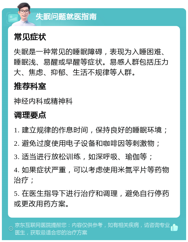 失眠问题就医指南 常见症状 失眠是一种常见的睡眠障碍，表现为入睡困难、睡眠浅、易醒或早醒等症状。易感人群包括压力大、焦虑、抑郁、生活不规律等人群。 推荐科室 神经内科或精神科 调理要点 1. 建立规律的作息时间，保持良好的睡眠环境； 2. 避免过度使用电子设备和咖啡因等刺激物； 3. 适当进行放松训练，如深呼吸、瑜伽等； 4. 如果症状严重，可以考虑使用米氮平片等药物治疗； 5. 在医生指导下进行治疗和调理，避免自行停药或更改用药方案。