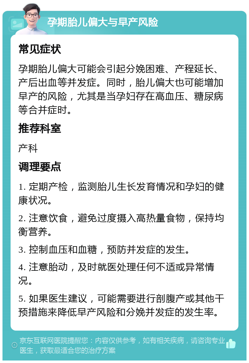 孕期胎儿偏大与早产风险 常见症状 孕期胎儿偏大可能会引起分娩困难、产程延长、产后出血等并发症。同时，胎儿偏大也可能增加早产的风险，尤其是当孕妇存在高血压、糖尿病等合并症时。 推荐科室 产科 调理要点 1. 定期产检，监测胎儿生长发育情况和孕妇的健康状况。 2. 注意饮食，避免过度摄入高热量食物，保持均衡营养。 3. 控制血压和血糖，预防并发症的发生。 4. 注意胎动，及时就医处理任何不适或异常情况。 5. 如果医生建议，可能需要进行剖腹产或其他干预措施来降低早产风险和分娩并发症的发生率。