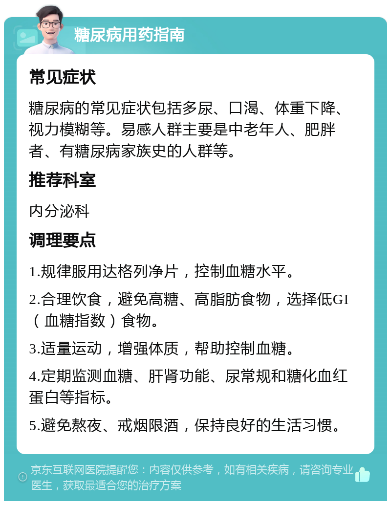 糖尿病用药指南 常见症状 糖尿病的常见症状包括多尿、口渴、体重下降、视力模糊等。易感人群主要是中老年人、肥胖者、有糖尿病家族史的人群等。 推荐科室 内分泌科 调理要点 1.规律服用达格列净片，控制血糖水平。 2.合理饮食，避免高糖、高脂肪食物，选择低GI（血糖指数）食物。 3.适量运动，增强体质，帮助控制血糖。 4.定期监测血糖、肝肾功能、尿常规和糖化血红蛋白等指标。 5.避免熬夜、戒烟限酒，保持良好的生活习惯。