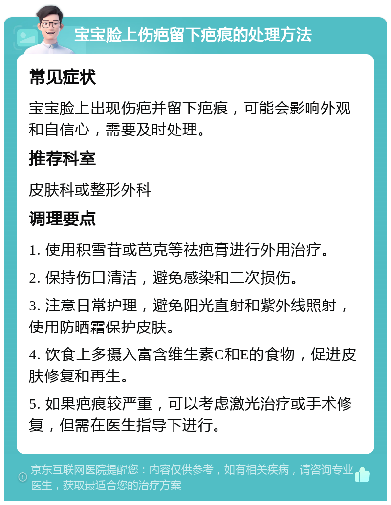 宝宝脸上伤疤留下疤痕的处理方法 常见症状 宝宝脸上出现伤疤并留下疤痕，可能会影响外观和自信心，需要及时处理。 推荐科室 皮肤科或整形外科 调理要点 1. 使用积雪苷或芭克等祛疤膏进行外用治疗。 2. 保持伤口清洁，避免感染和二次损伤。 3. 注意日常护理，避免阳光直射和紫外线照射，使用防晒霜保护皮肤。 4. 饮食上多摄入富含维生素C和E的食物，促进皮肤修复和再生。 5. 如果疤痕较严重，可以考虑激光治疗或手术修复，但需在医生指导下进行。