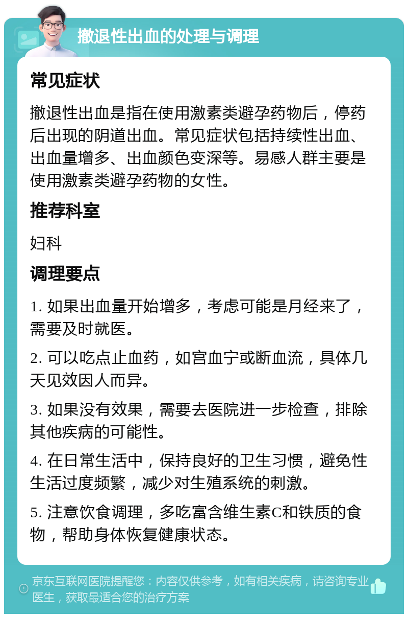 撤退性出血的处理与调理 常见症状 撤退性出血是指在使用激素类避孕药物后，停药后出现的阴道出血。常见症状包括持续性出血、出血量增多、出血颜色变深等。易感人群主要是使用激素类避孕药物的女性。 推荐科室 妇科 调理要点 1. 如果出血量开始增多，考虑可能是月经来了，需要及时就医。 2. 可以吃点止血药，如宫血宁或断血流，具体几天见效因人而异。 3. 如果没有效果，需要去医院进一步检查，排除其他疾病的可能性。 4. 在日常生活中，保持良好的卫生习惯，避免性生活过度频繁，减少对生殖系统的刺激。 5. 注意饮食调理，多吃富含维生素C和铁质的食物，帮助身体恢复健康状态。