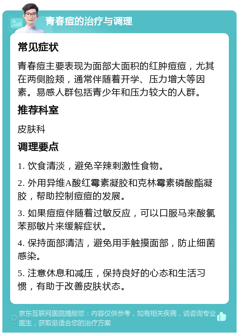 青春痘的治疗与调理 常见症状 青春痘主要表现为面部大面积的红肿痘痘，尤其在两侧脸颊，通常伴随着开学、压力增大等因素。易感人群包括青少年和压力较大的人群。 推荐科室 皮肤科 调理要点 1. 饮食清淡，避免辛辣刺激性食物。 2. 外用异维A酸红霉素凝胶和克林霉素磷酸酯凝胶，帮助控制痘痘的发展。 3. 如果痘痘伴随着过敏反应，可以口服马来酸氯苯那敏片来缓解症状。 4. 保持面部清洁，避免用手触摸面部，防止细菌感染。 5. 注意休息和减压，保持良好的心态和生活习惯，有助于改善皮肤状态。