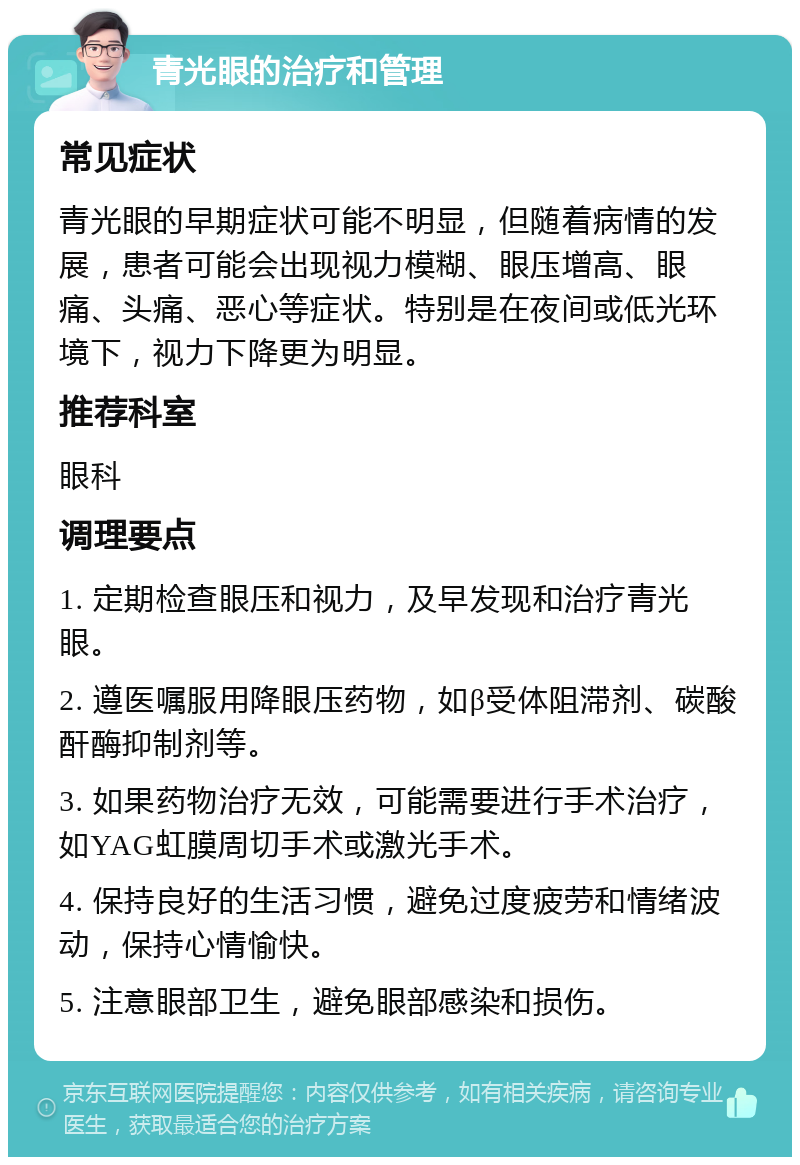 青光眼的治疗和管理 常见症状 青光眼的早期症状可能不明显，但随着病情的发展，患者可能会出现视力模糊、眼压增高、眼痛、头痛、恶心等症状。特别是在夜间或低光环境下，视力下降更为明显。 推荐科室 眼科 调理要点 1. 定期检查眼压和视力，及早发现和治疗青光眼。 2. 遵医嘱服用降眼压药物，如β受体阻滞剂、碳酸酐酶抑制剂等。 3. 如果药物治疗无效，可能需要进行手术治疗，如YAG虹膜周切手术或激光手术。 4. 保持良好的生活习惯，避免过度疲劳和情绪波动，保持心情愉快。 5. 注意眼部卫生，避免眼部感染和损伤。