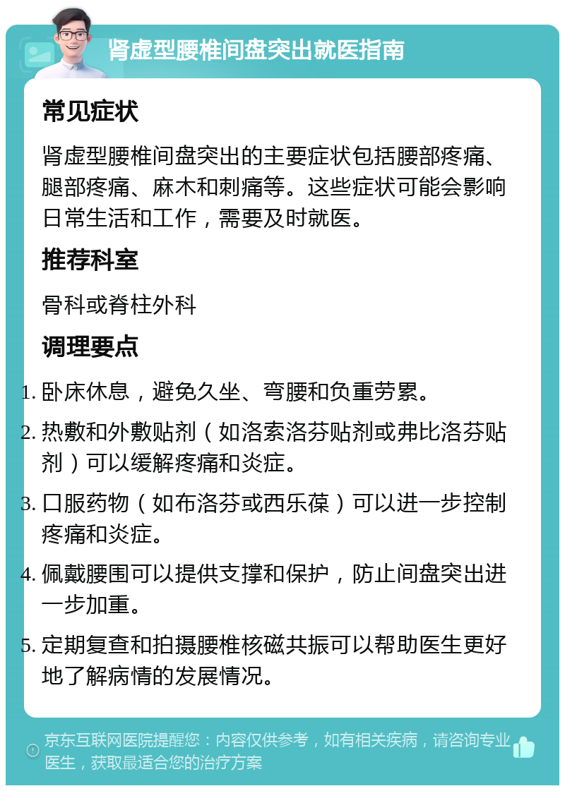 肾虚型腰椎间盘突出就医指南 常见症状 肾虚型腰椎间盘突出的主要症状包括腰部疼痛、腿部疼痛、麻木和刺痛等。这些症状可能会影响日常生活和工作，需要及时就医。 推荐科室 骨科或脊柱外科 调理要点 卧床休息，避免久坐、弯腰和负重劳累。 热敷和外敷贴剂（如洛索洛芬贴剂或弗比洛芬贴剂）可以缓解疼痛和炎症。 口服药物（如布洛芬或西乐葆）可以进一步控制疼痛和炎症。 佩戴腰围可以提供支撑和保护，防止间盘突出进一步加重。 定期复查和拍摄腰椎核磁共振可以帮助医生更好地了解病情的发展情况。