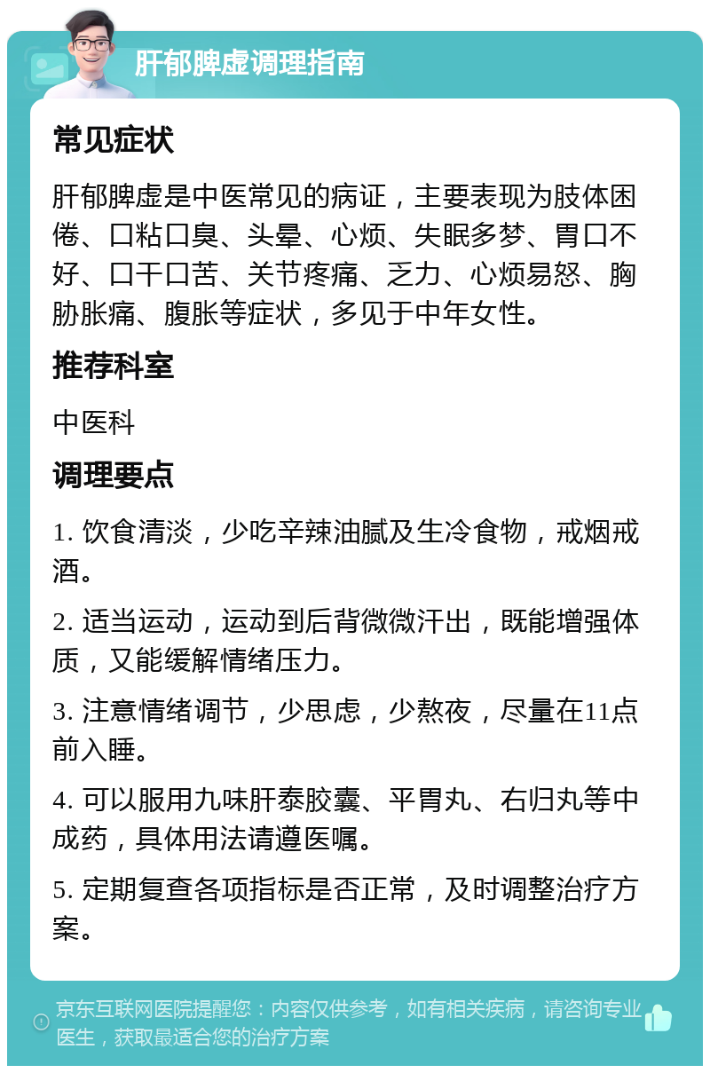 肝郁脾虚调理指南 常见症状 肝郁脾虚是中医常见的病证，主要表现为肢体困倦、口粘口臭、头晕、心烦、失眠多梦、胃口不好、口干口苦、关节疼痛、乏力、心烦易怒、胸胁胀痛、腹胀等症状，多见于中年女性。 推荐科室 中医科 调理要点 1. 饮食清淡，少吃辛辣油腻及生冷食物，戒烟戒酒。 2. 适当运动，运动到后背微微汗出，既能增强体质，又能缓解情绪压力。 3. 注意情绪调节，少思虑，少熬夜，尽量在11点前入睡。 4. 可以服用九味肝泰胶囊、平胃丸、右归丸等中成药，具体用法请遵医嘱。 5. 定期复查各项指标是否正常，及时调整治疗方案。