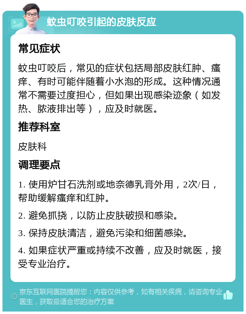 蚊虫叮咬引起的皮肤反应 常见症状 蚊虫叮咬后，常见的症状包括局部皮肤红肿、瘙痒、有时可能伴随着小水泡的形成。这种情况通常不需要过度担心，但如果出现感染迹象（如发热、脓液排出等），应及时就医。 推荐科室 皮肤科 调理要点 1. 使用炉甘石洗剂或地奈德乳膏外用，2次/日，帮助缓解瘙痒和红肿。 2. 避免抓挠，以防止皮肤破损和感染。 3. 保持皮肤清洁，避免污染和细菌感染。 4. 如果症状严重或持续不改善，应及时就医，接受专业治疗。