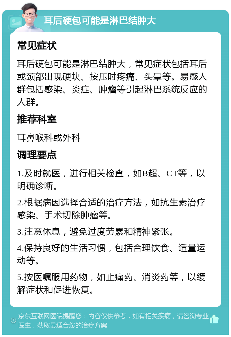 耳后硬包可能是淋巴结肿大 常见症状 耳后硬包可能是淋巴结肿大，常见症状包括耳后或颈部出现硬块、按压时疼痛、头晕等。易感人群包括感染、炎症、肿瘤等引起淋巴系统反应的人群。 推荐科室 耳鼻喉科或外科 调理要点 1.及时就医，进行相关检查，如B超、CT等，以明确诊断。 2.根据病因选择合适的治疗方法，如抗生素治疗感染、手术切除肿瘤等。 3.注意休息，避免过度劳累和精神紧张。 4.保持良好的生活习惯，包括合理饮食、适量运动等。 5.按医嘱服用药物，如止痛药、消炎药等，以缓解症状和促进恢复。