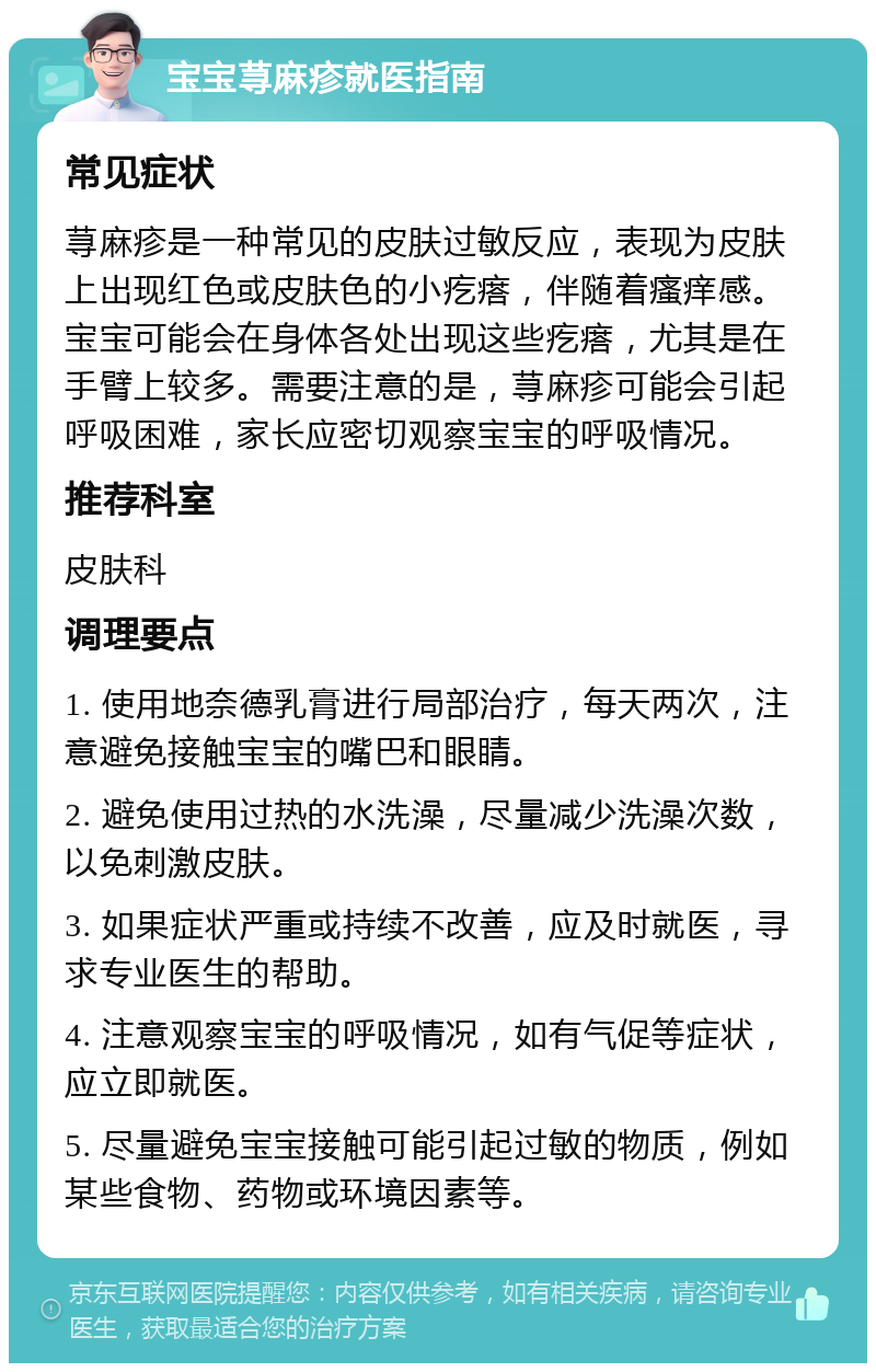 宝宝荨麻疹就医指南 常见症状 荨麻疹是一种常见的皮肤过敏反应，表现为皮肤上出现红色或皮肤色的小疙瘩，伴随着瘙痒感。宝宝可能会在身体各处出现这些疙瘩，尤其是在手臂上较多。需要注意的是，荨麻疹可能会引起呼吸困难，家长应密切观察宝宝的呼吸情况。 推荐科室 皮肤科 调理要点 1. 使用地奈德乳膏进行局部治疗，每天两次，注意避免接触宝宝的嘴巴和眼睛。 2. 避免使用过热的水洗澡，尽量减少洗澡次数，以免刺激皮肤。 3. 如果症状严重或持续不改善，应及时就医，寻求专业医生的帮助。 4. 注意观察宝宝的呼吸情况，如有气促等症状，应立即就医。 5. 尽量避免宝宝接触可能引起过敏的物质，例如某些食物、药物或环境因素等。