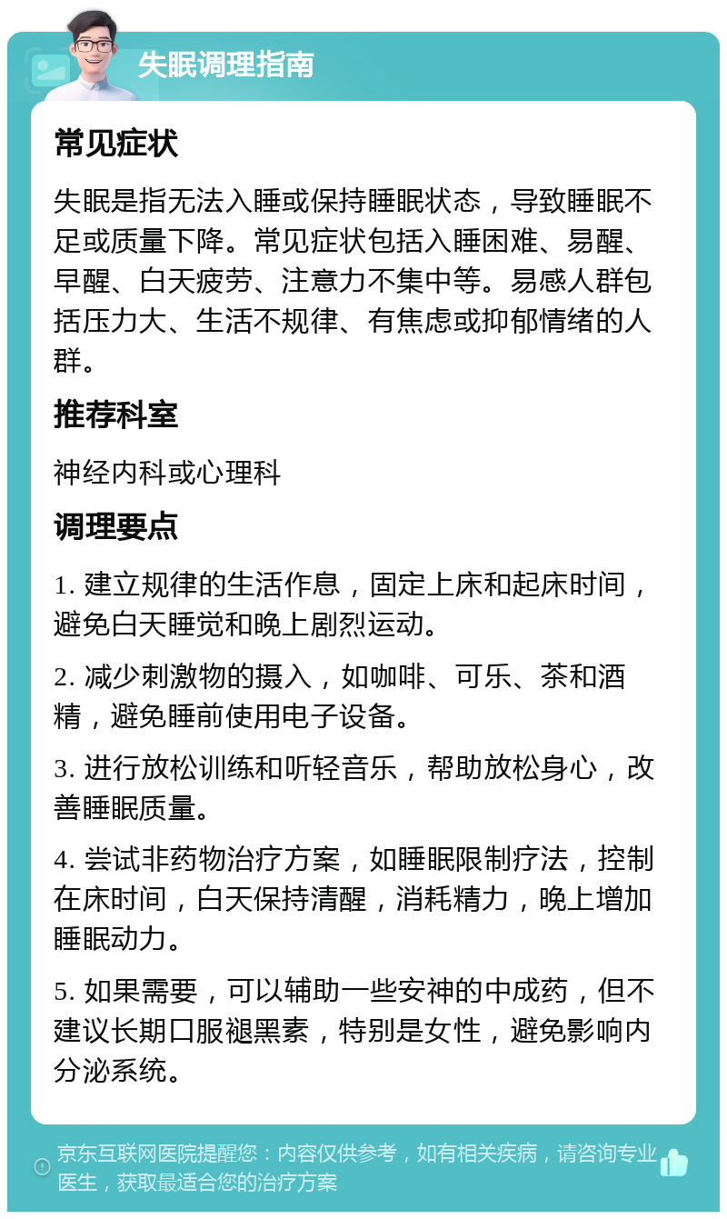 失眠调理指南 常见症状 失眠是指无法入睡或保持睡眠状态，导致睡眠不足或质量下降。常见症状包括入睡困难、易醒、早醒、白天疲劳、注意力不集中等。易感人群包括压力大、生活不规律、有焦虑或抑郁情绪的人群。 推荐科室 神经内科或心理科 调理要点 1. 建立规律的生活作息，固定上床和起床时间，避免白天睡觉和晚上剧烈运动。 2. 减少刺激物的摄入，如咖啡、可乐、茶和酒精，避免睡前使用电子设备。 3. 进行放松训练和听轻音乐，帮助放松身心，改善睡眠质量。 4. 尝试非药物治疗方案，如睡眠限制疗法，控制在床时间，白天保持清醒，消耗精力，晚上增加睡眠动力。 5. 如果需要，可以辅助一些安神的中成药，但不建议长期口服褪黑素，特别是女性，避免影响内分泌系统。