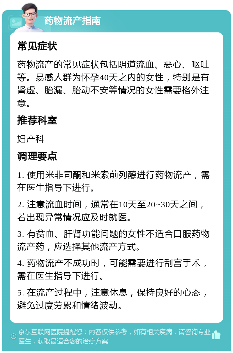 药物流产指南 常见症状 药物流产的常见症状包括阴道流血、恶心、呕吐等。易感人群为怀孕40天之内的女性，特别是有肾虚、胎漏、胎动不安等情况的女性需要格外注意。 推荐科室 妇产科 调理要点 1. 使用米非司酮和米索前列醇进行药物流产，需在医生指导下进行。 2. 注意流血时间，通常在10天至20~30天之间，若出现异常情况应及时就医。 3. 有贫血、肝肾功能问题的女性不适合口服药物流产药，应选择其他流产方式。 4. 药物流产不成功时，可能需要进行刮宫手术，需在医生指导下进行。 5. 在流产过程中，注意休息，保持良好的心态，避免过度劳累和情绪波动。