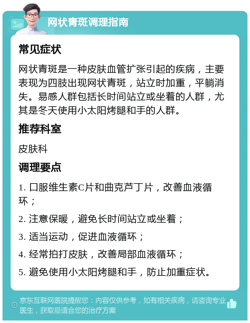 网状青斑调理指南 常见症状 网状青斑是一种皮肤血管扩张引起的疾病，主要表现为四肢出现网状青斑，站立时加重，平躺消失。易感人群包括长时间站立或坐着的人群，尤其是冬天使用小太阳烤腿和手的人群。 推荐科室 皮肤科 调理要点 1. 口服维生素C片和曲克芦丁片，改善血液循环； 2. 注意保暖，避免长时间站立或坐着； 3. 适当运动，促进血液循环； 4. 经常拍打皮肤，改善局部血液循环； 5. 避免使用小太阳烤腿和手，防止加重症状。