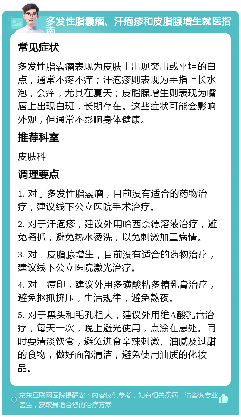 多发性脂囊瘤、汗疱疹和皮脂腺增生就医指南 常见症状 多发性脂囊瘤表现为皮肤上出现突出或平坦的白点，通常不疼不痒；汗疱疹则表现为手指上长水泡，会痒，尤其在夏天；皮脂腺增生则表现为嘴唇上出现白斑，长期存在。这些症状可能会影响外观，但通常不影响身体健康。 推荐科室 皮肤科 调理要点 1. 对于多发性脂囊瘤，目前没有适合的药物治疗，建议线下公立医院手术治疗。 2. 对于汗疱疹，建议外用哈西奈德溶液治疗，避免搔抓，避免热水烫洗，以免刺激加重病情。 3. 对于皮脂腺增生，目前没有适合的药物治疗，建议线下公立医院激光治疗。 4. 对于痘印，建议外用多磺酸粘多糖乳膏治疗，避免抠抓挤压，生活规律，避免熬夜。 5. 对于黑头和毛孔粗大，建议外用维A酸乳膏治疗，每天一次，晚上避光使用，点涂在患处。同时要清淡饮食，避免进食辛辣刺激、油腻及过甜的食物，做好面部清洁，避免使用油质的化妆品。