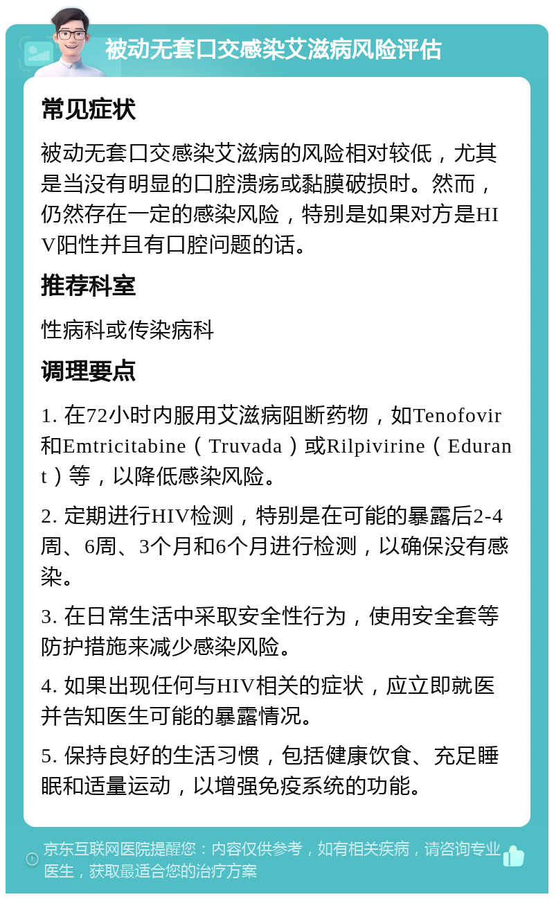 被动无套口交感染艾滋病风险评估 常见症状 被动无套口交感染艾滋病的风险相对较低，尤其是当没有明显的口腔溃疡或黏膜破损时。然而，仍然存在一定的感染风险，特别是如果对方是HIV阳性并且有口腔问题的话。 推荐科室 性病科或传染病科 调理要点 1. 在72小时内服用艾滋病阻断药物，如Tenofovir和Emtricitabine（Truvada）或Rilpivirine（Edurant）等，以降低感染风险。 2. 定期进行HIV检测，特别是在可能的暴露后2-4周、6周、3个月和6个月进行检测，以确保没有感染。 3. 在日常生活中采取安全性行为，使用安全套等防护措施来减少感染风险。 4. 如果出现任何与HIV相关的症状，应立即就医并告知医生可能的暴露情况。 5. 保持良好的生活习惯，包括健康饮食、充足睡眠和适量运动，以增强免疫系统的功能。