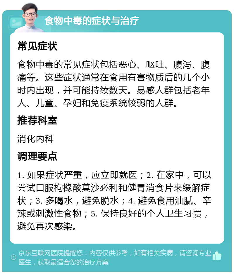 食物中毒的症状与治疗 常见症状 食物中毒的常见症状包括恶心、呕吐、腹泻、腹痛等。这些症状通常在食用有害物质后的几个小时内出现，并可能持续数天。易感人群包括老年人、儿童、孕妇和免疫系统较弱的人群。 推荐科室 消化内科 调理要点 1. 如果症状严重，应立即就医；2. 在家中，可以尝试口服枸橼酸莫沙必利和健胃消食片来缓解症状；3. 多喝水，避免脱水；4. 避免食用油腻、辛辣或刺激性食物；5. 保持良好的个人卫生习惯，避免再次感染。