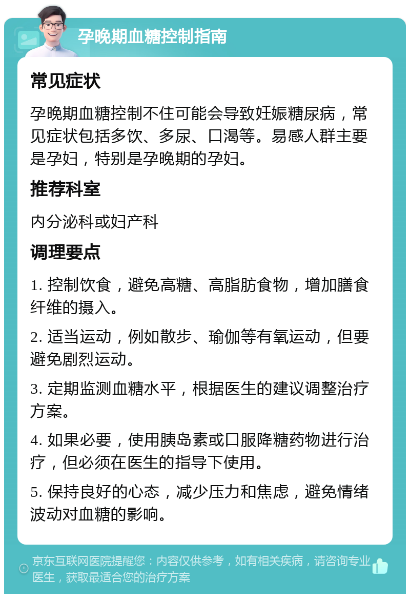 孕晚期血糖控制指南 常见症状 孕晚期血糖控制不住可能会导致妊娠糖尿病，常见症状包括多饮、多尿、口渴等。易感人群主要是孕妇，特别是孕晚期的孕妇。 推荐科室 内分泌科或妇产科 调理要点 1. 控制饮食，避免高糖、高脂肪食物，增加膳食纤维的摄入。 2. 适当运动，例如散步、瑜伽等有氧运动，但要避免剧烈运动。 3. 定期监测血糖水平，根据医生的建议调整治疗方案。 4. 如果必要，使用胰岛素或口服降糖药物进行治疗，但必须在医生的指导下使用。 5. 保持良好的心态，减少压力和焦虑，避免情绪波动对血糖的影响。