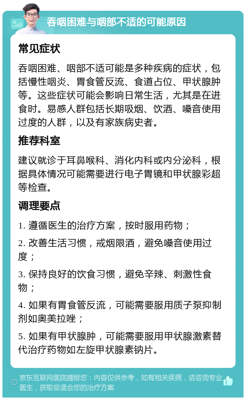 吞咽困难与咽部不适的可能原因 常见症状 吞咽困难、咽部不适可能是多种疾病的症状，包括慢性咽炎、胃食管反流、食道占位、甲状腺肿等。这些症状可能会影响日常生活，尤其是在进食时。易感人群包括长期吸烟、饮酒、嗓音使用过度的人群，以及有家族病史者。 推荐科室 建议就诊于耳鼻喉科、消化内科或内分泌科，根据具体情况可能需要进行电子胃镜和甲状腺彩超等检查。 调理要点 1. 遵循医生的治疗方案，按时服用药物； 2. 改善生活习惯，戒烟限酒，避免嗓音使用过度； 3. 保持良好的饮食习惯，避免辛辣、刺激性食物； 4. 如果有胃食管反流，可能需要服用质子泵抑制剂如奥美拉唑； 5. 如果有甲状腺肿，可能需要服用甲状腺激素替代治疗药物如左旋甲状腺素钠片。