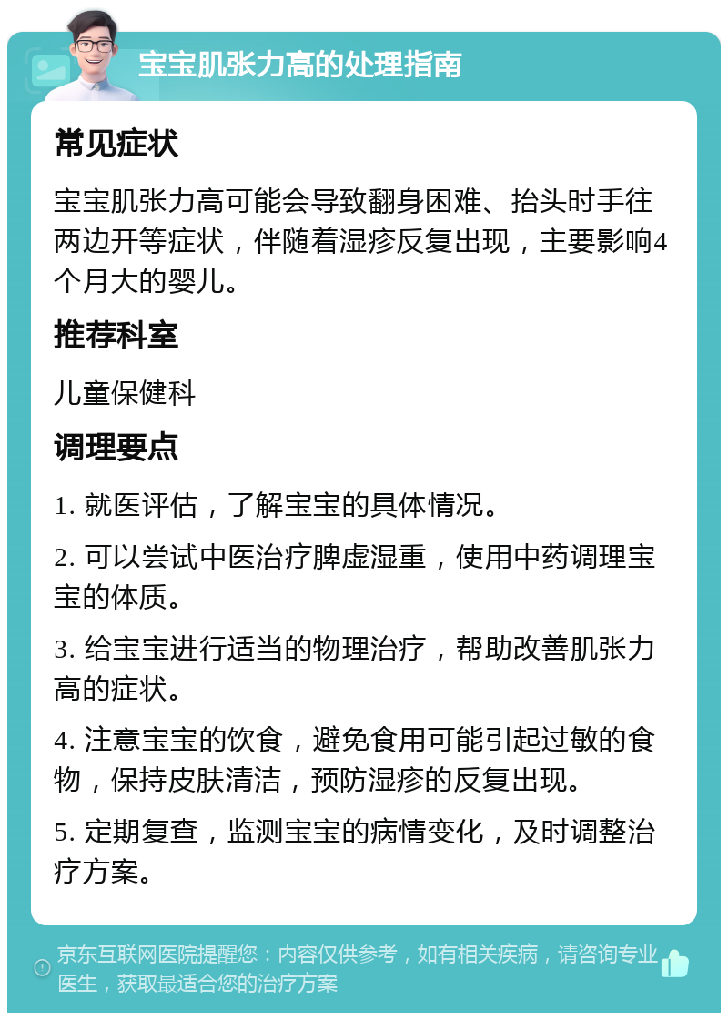 宝宝肌张力高的处理指南 常见症状 宝宝肌张力高可能会导致翻身困难、抬头时手往两边开等症状，伴随着湿疹反复出现，主要影响4个月大的婴儿。 推荐科室 儿童保健科 调理要点 1. 就医评估，了解宝宝的具体情况。 2. 可以尝试中医治疗脾虚湿重，使用中药调理宝宝的体质。 3. 给宝宝进行适当的物理治疗，帮助改善肌张力高的症状。 4. 注意宝宝的饮食，避免食用可能引起过敏的食物，保持皮肤清洁，预防湿疹的反复出现。 5. 定期复查，监测宝宝的病情变化，及时调整治疗方案。