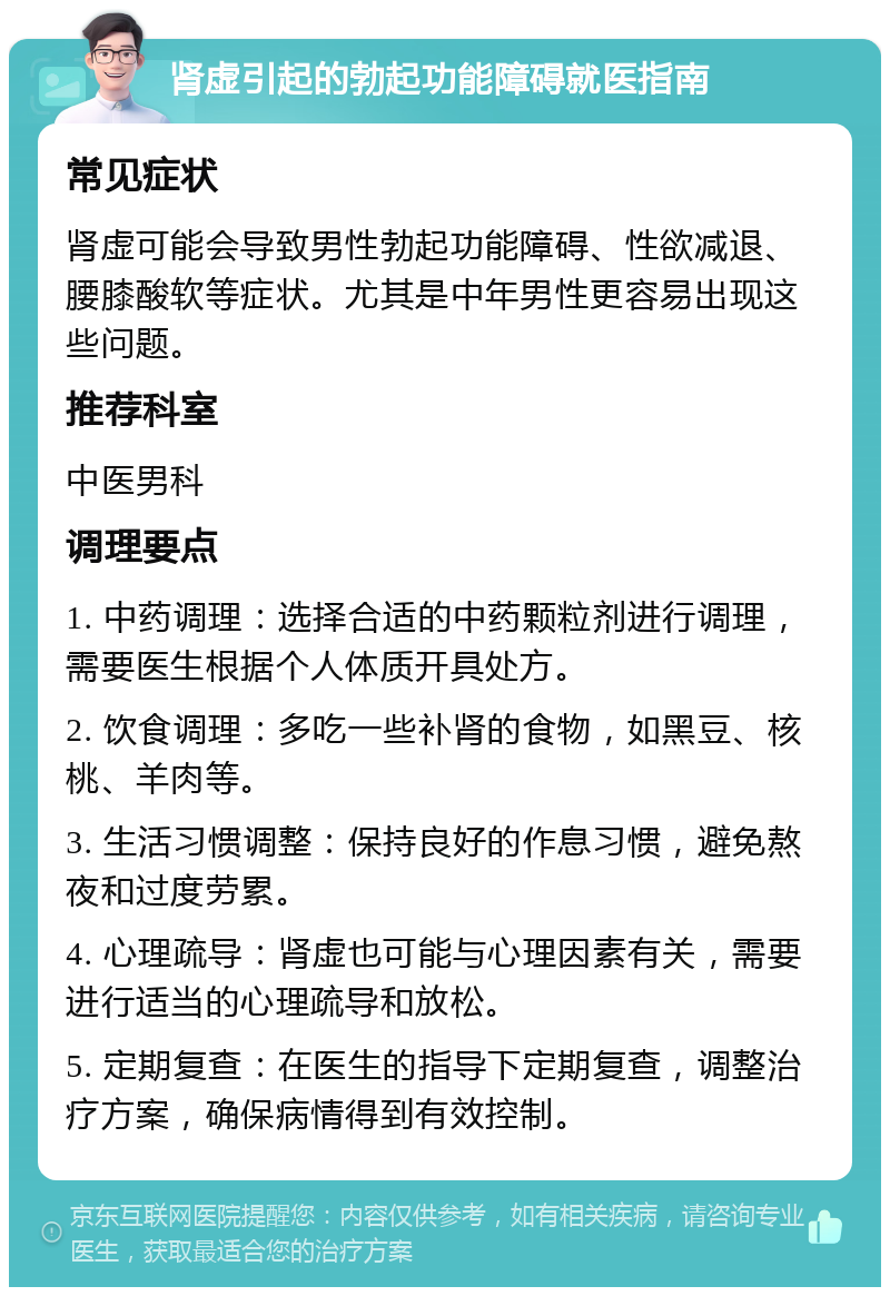 肾虚引起的勃起功能障碍就医指南 常见症状 肾虚可能会导致男性勃起功能障碍、性欲减退、腰膝酸软等症状。尤其是中年男性更容易出现这些问题。 推荐科室 中医男科 调理要点 1. 中药调理：选择合适的中药颗粒剂进行调理，需要医生根据个人体质开具处方。 2. 饮食调理：多吃一些补肾的食物，如黑豆、核桃、羊肉等。 3. 生活习惯调整：保持良好的作息习惯，避免熬夜和过度劳累。 4. 心理疏导：肾虚也可能与心理因素有关，需要进行适当的心理疏导和放松。 5. 定期复查：在医生的指导下定期复查，调整治疗方案，确保病情得到有效控制。