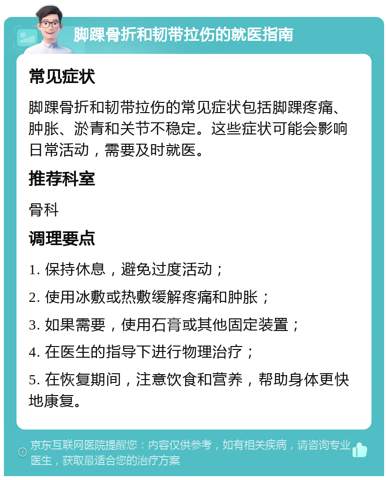 脚踝骨折和韧带拉伤的就医指南 常见症状 脚踝骨折和韧带拉伤的常见症状包括脚踝疼痛、肿胀、淤青和关节不稳定。这些症状可能会影响日常活动，需要及时就医。 推荐科室 骨科 调理要点 1. 保持休息，避免过度活动； 2. 使用冰敷或热敷缓解疼痛和肿胀； 3. 如果需要，使用石膏或其他固定装置； 4. 在医生的指导下进行物理治疗； 5. 在恢复期间，注意饮食和营养，帮助身体更快地康复。