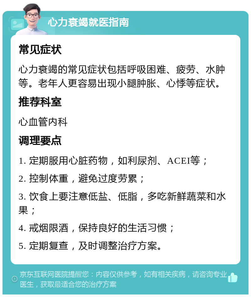 心力衰竭就医指南 常见症状 心力衰竭的常见症状包括呼吸困难、疲劳、水肿等。老年人更容易出现小腿肿胀、心悸等症状。 推荐科室 心血管内科 调理要点 1. 定期服用心脏药物，如利尿剂、ACEI等； 2. 控制体重，避免过度劳累； 3. 饮食上要注意低盐、低脂，多吃新鲜蔬菜和水果； 4. 戒烟限酒，保持良好的生活习惯； 5. 定期复查，及时调整治疗方案。