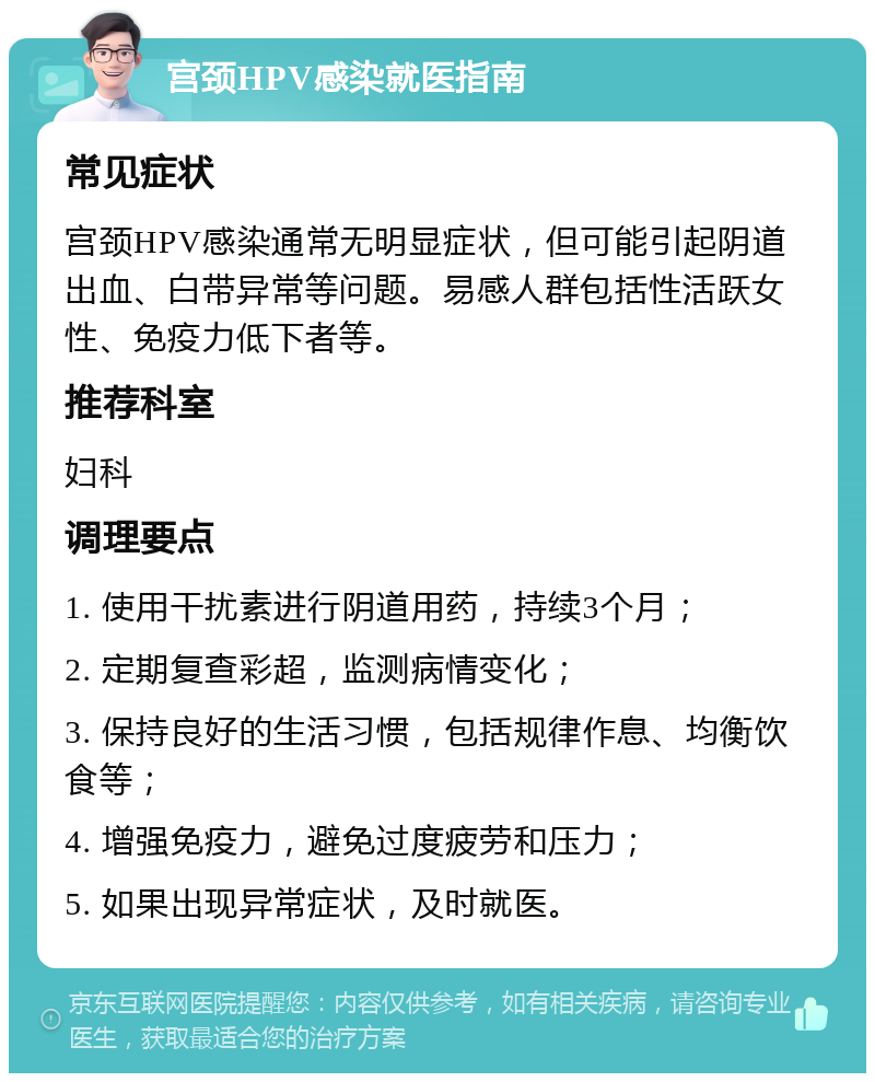 宫颈HPV感染就医指南 常见症状 宫颈HPV感染通常无明显症状，但可能引起阴道出血、白带异常等问题。易感人群包括性活跃女性、免疫力低下者等。 推荐科室 妇科 调理要点 1. 使用干扰素进行阴道用药，持续3个月； 2. 定期复查彩超，监测病情变化； 3. 保持良好的生活习惯，包括规律作息、均衡饮食等； 4. 增强免疫力，避免过度疲劳和压力； 5. 如果出现异常症状，及时就医。