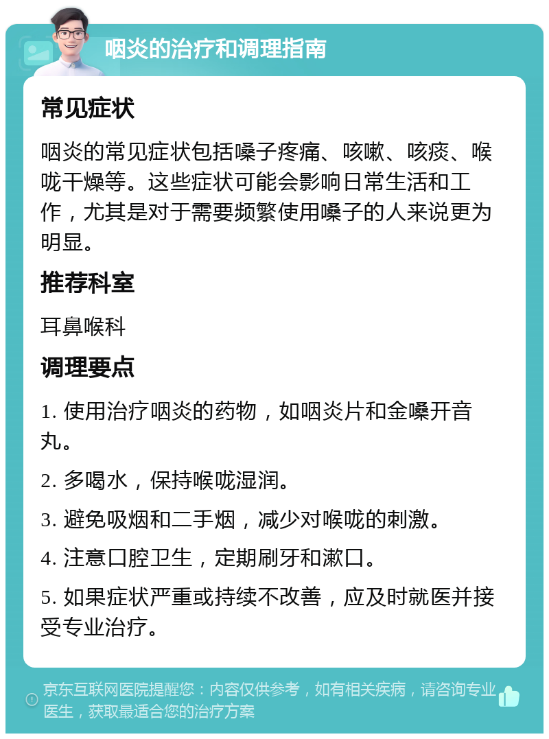 咽炎的治疗和调理指南 常见症状 咽炎的常见症状包括嗓子疼痛、咳嗽、咳痰、喉咙干燥等。这些症状可能会影响日常生活和工作，尤其是对于需要频繁使用嗓子的人来说更为明显。 推荐科室 耳鼻喉科 调理要点 1. 使用治疗咽炎的药物，如咽炎片和金嗓开音丸。 2. 多喝水，保持喉咙湿润。 3. 避免吸烟和二手烟，减少对喉咙的刺激。 4. 注意口腔卫生，定期刷牙和漱口。 5. 如果症状严重或持续不改善，应及时就医并接受专业治疗。