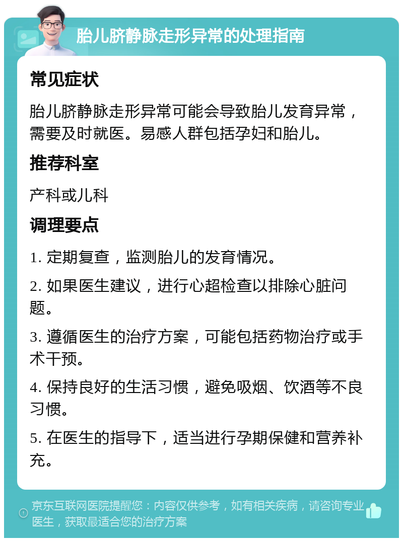 胎儿脐静脉走形异常的处理指南 常见症状 胎儿脐静脉走形异常可能会导致胎儿发育异常，需要及时就医。易感人群包括孕妇和胎儿。 推荐科室 产科或儿科 调理要点 1. 定期复查，监测胎儿的发育情况。 2. 如果医生建议，进行心超检查以排除心脏问题。 3. 遵循医生的治疗方案，可能包括药物治疗或手术干预。 4. 保持良好的生活习惯，避免吸烟、饮酒等不良习惯。 5. 在医生的指导下，适当进行孕期保健和营养补充。