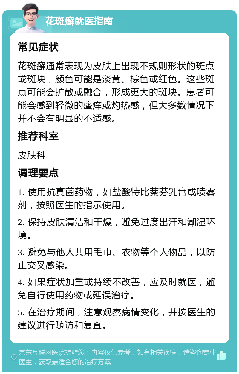 花斑癣就医指南 常见症状 花斑癣通常表现为皮肤上出现不规则形状的斑点或斑块，颜色可能是淡黄、棕色或红色。这些斑点可能会扩散或融合，形成更大的斑块。患者可能会感到轻微的瘙痒或灼热感，但大多数情况下并不会有明显的不适感。 推荐科室 皮肤科 调理要点 1. 使用抗真菌药物，如盐酸特比萘芬乳膏或喷雾剂，按照医生的指示使用。 2. 保持皮肤清洁和干燥，避免过度出汗和潮湿环境。 3. 避免与他人共用毛巾、衣物等个人物品，以防止交叉感染。 4. 如果症状加重或持续不改善，应及时就医，避免自行使用药物或延误治疗。 5. 在治疗期间，注意观察病情变化，并按医生的建议进行随访和复查。