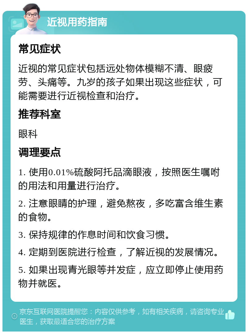 近视用药指南 常见症状 近视的常见症状包括远处物体模糊不清、眼疲劳、头痛等。九岁的孩子如果出现这些症状，可能需要进行近视检查和治疗。 推荐科室 眼科 调理要点 1. 使用0.01%硫酸阿托品滴眼液，按照医生嘱咐的用法和用量进行治疗。 2. 注意眼睛的护理，避免熬夜，多吃富含维生素的食物。 3. 保持规律的作息时间和饮食习惯。 4. 定期到医院进行检查，了解近视的发展情况。 5. 如果出现青光眼等并发症，应立即停止使用药物并就医。