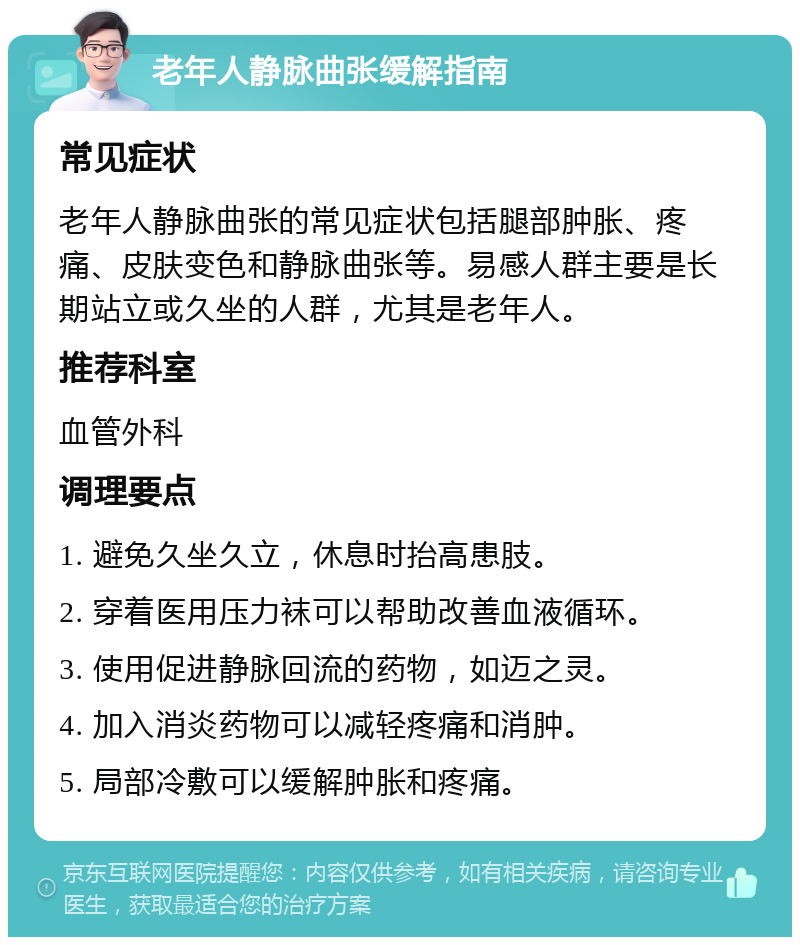 老年人静脉曲张缓解指南 常见症状 老年人静脉曲张的常见症状包括腿部肿胀、疼痛、皮肤变色和静脉曲张等。易感人群主要是长期站立或久坐的人群，尤其是老年人。 推荐科室 血管外科 调理要点 1. 避免久坐久立，休息时抬高患肢。 2. 穿着医用压力袜可以帮助改善血液循环。 3. 使用促进静脉回流的药物，如迈之灵。 4. 加入消炎药物可以减轻疼痛和消肿。 5. 局部冷敷可以缓解肿胀和疼痛。