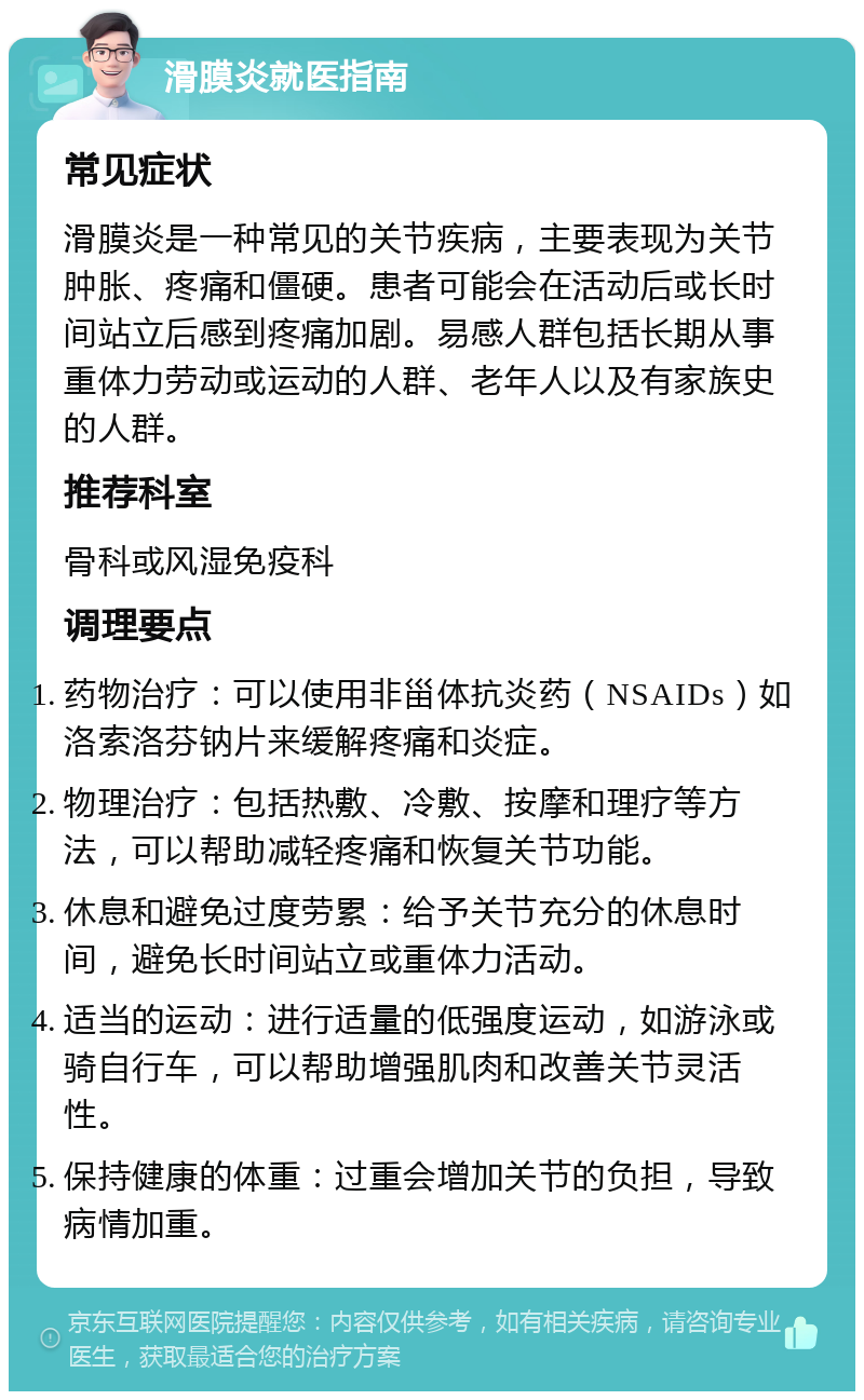 滑膜炎就医指南 常见症状 滑膜炎是一种常见的关节疾病，主要表现为关节肿胀、疼痛和僵硬。患者可能会在活动后或长时间站立后感到疼痛加剧。易感人群包括长期从事重体力劳动或运动的人群、老年人以及有家族史的人群。 推荐科室 骨科或风湿免疫科 调理要点 药物治疗：可以使用非甾体抗炎药（NSAIDs）如洛索洛芬钠片来缓解疼痛和炎症。 物理治疗：包括热敷、冷敷、按摩和理疗等方法，可以帮助减轻疼痛和恢复关节功能。 休息和避免过度劳累：给予关节充分的休息时间，避免长时间站立或重体力活动。 适当的运动：进行适量的低强度运动，如游泳或骑自行车，可以帮助增强肌肉和改善关节灵活性。 保持健康的体重：过重会增加关节的负担，导致病情加重。