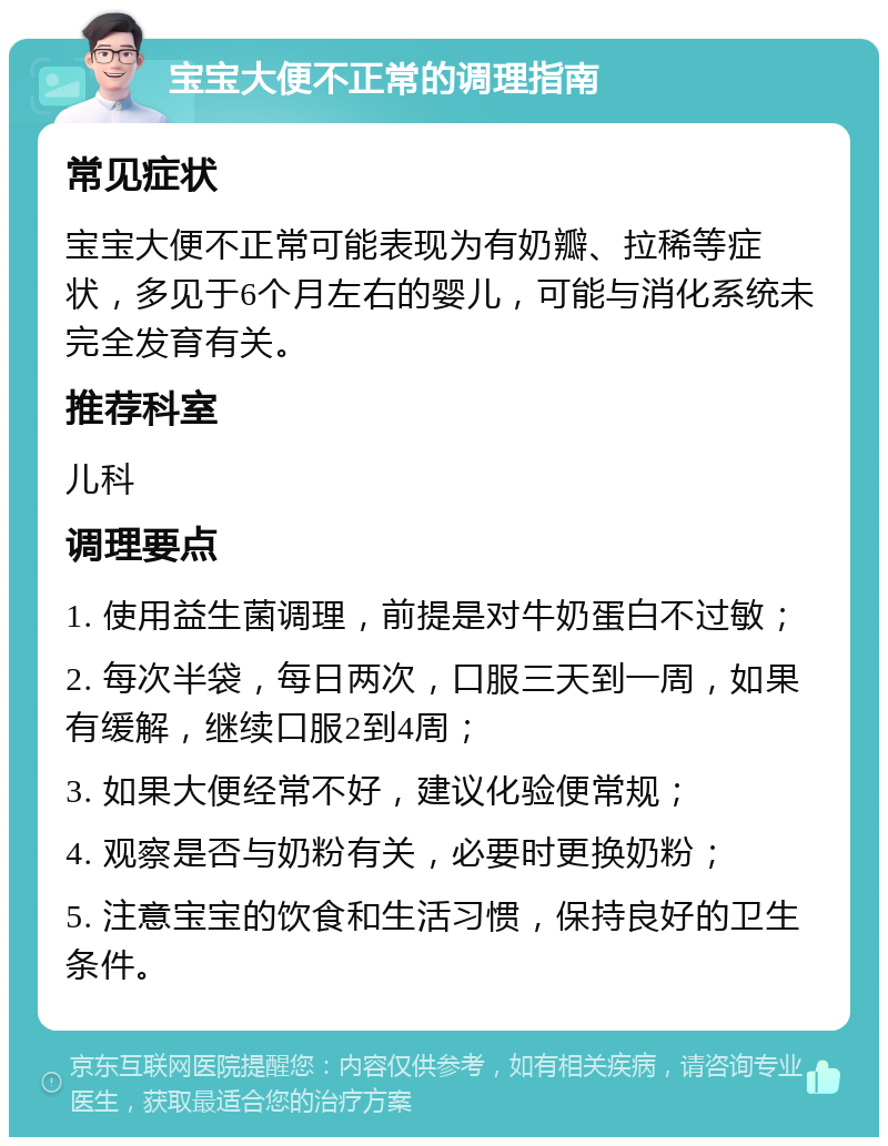 宝宝大便不正常的调理指南 常见症状 宝宝大便不正常可能表现为有奶瓣、拉稀等症状，多见于6个月左右的婴儿，可能与消化系统未完全发育有关。 推荐科室 儿科 调理要点 1. 使用益生菌调理，前提是对牛奶蛋白不过敏； 2. 每次半袋，每日两次，口服三天到一周，如果有缓解，继续口服2到4周； 3. 如果大便经常不好，建议化验便常规； 4. 观察是否与奶粉有关，必要时更换奶粉； 5. 注意宝宝的饮食和生活习惯，保持良好的卫生条件。