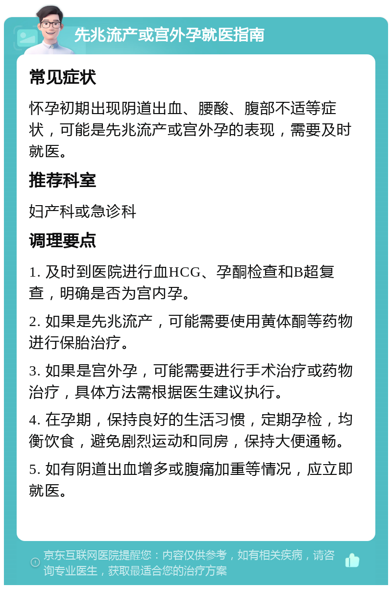 先兆流产或宫外孕就医指南 常见症状 怀孕初期出现阴道出血、腰酸、腹部不适等症状，可能是先兆流产或宫外孕的表现，需要及时就医。 推荐科室 妇产科或急诊科 调理要点 1. 及时到医院进行血HCG、孕酮检查和B超复查，明确是否为宫内孕。 2. 如果是先兆流产，可能需要使用黄体酮等药物进行保胎治疗。 3. 如果是宫外孕，可能需要进行手术治疗或药物治疗，具体方法需根据医生建议执行。 4. 在孕期，保持良好的生活习惯，定期孕检，均衡饮食，避免剧烈运动和同房，保持大便通畅。 5. 如有阴道出血增多或腹痛加重等情况，应立即就医。