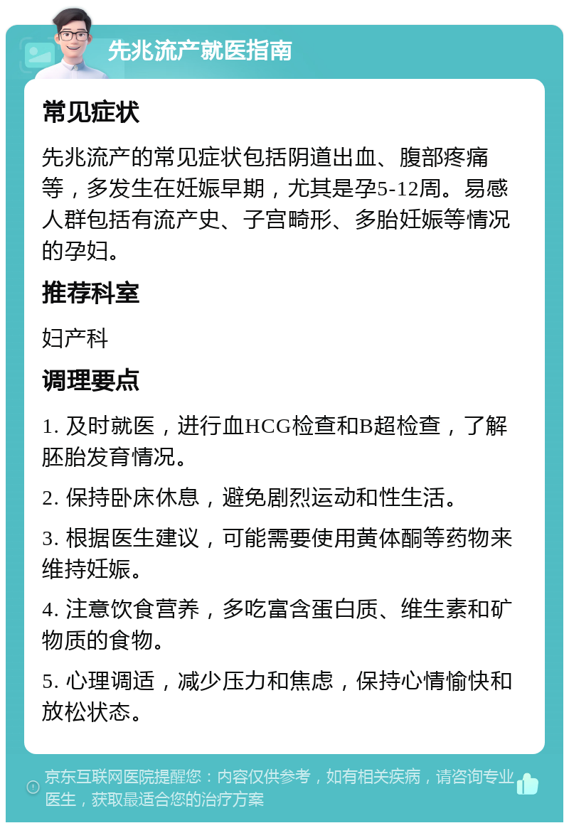 先兆流产就医指南 常见症状 先兆流产的常见症状包括阴道出血、腹部疼痛等，多发生在妊娠早期，尤其是孕5-12周。易感人群包括有流产史、子宫畸形、多胎妊娠等情况的孕妇。 推荐科室 妇产科 调理要点 1. 及时就医，进行血HCG检查和B超检查，了解胚胎发育情况。 2. 保持卧床休息，避免剧烈运动和性生活。 3. 根据医生建议，可能需要使用黄体酮等药物来维持妊娠。 4. 注意饮食营养，多吃富含蛋白质、维生素和矿物质的食物。 5. 心理调适，减少压力和焦虑，保持心情愉快和放松状态。