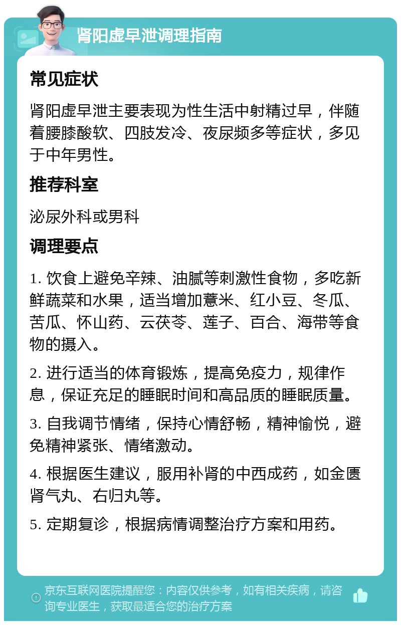 肾阳虚早泄调理指南 常见症状 肾阳虚早泄主要表现为性生活中射精过早，伴随着腰膝酸软、四肢发冷、夜尿频多等症状，多见于中年男性。 推荐科室 泌尿外科或男科 调理要点 1. 饮食上避免辛辣、油腻等刺激性食物，多吃新鲜蔬菜和水果，适当增加薏米、红小豆、冬瓜、苦瓜、怀山药、云茯苓、莲子、百合、海带等食物的摄入。 2. 进行适当的体育锻炼，提高免疫力，规律作息，保证充足的睡眠时间和高品质的睡眠质量。 3. 自我调节情绪，保持心情舒畅，精神愉悦，避免精神紧张、情绪激动。 4. 根据医生建议，服用补肾的中西成药，如金匮肾气丸、右归丸等。 5. 定期复诊，根据病情调整治疗方案和用药。