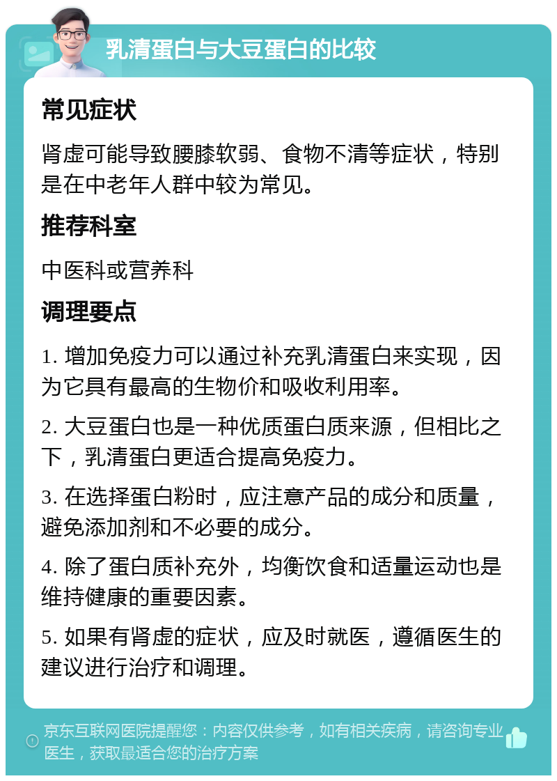 乳清蛋白与大豆蛋白的比较 常见症状 肾虚可能导致腰膝软弱、食物不清等症状，特别是在中老年人群中较为常见。 推荐科室 中医科或营养科 调理要点 1. 增加免疫力可以通过补充乳清蛋白来实现，因为它具有最高的生物价和吸收利用率。 2. 大豆蛋白也是一种优质蛋白质来源，但相比之下，乳清蛋白更适合提高免疫力。 3. 在选择蛋白粉时，应注意产品的成分和质量，避免添加剂和不必要的成分。 4. 除了蛋白质补充外，均衡饮食和适量运动也是维持健康的重要因素。 5. 如果有肾虚的症状，应及时就医，遵循医生的建议进行治疗和调理。