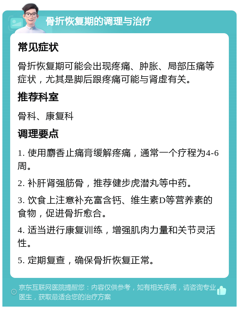 骨折恢复期的调理与治疗 常见症状 骨折恢复期可能会出现疼痛、肿胀、局部压痛等症状，尤其是脚后跟疼痛可能与肾虚有关。 推荐科室 骨科、康复科 调理要点 1. 使用麝香止痛膏缓解疼痛，通常一个疗程为4-6周。 2. 补肝肾强筋骨，推荐健步虎潜丸等中药。 3. 饮食上注意补充富含钙、维生素D等营养素的食物，促进骨折愈合。 4. 适当进行康复训练，增强肌肉力量和关节灵活性。 5. 定期复查，确保骨折恢复正常。