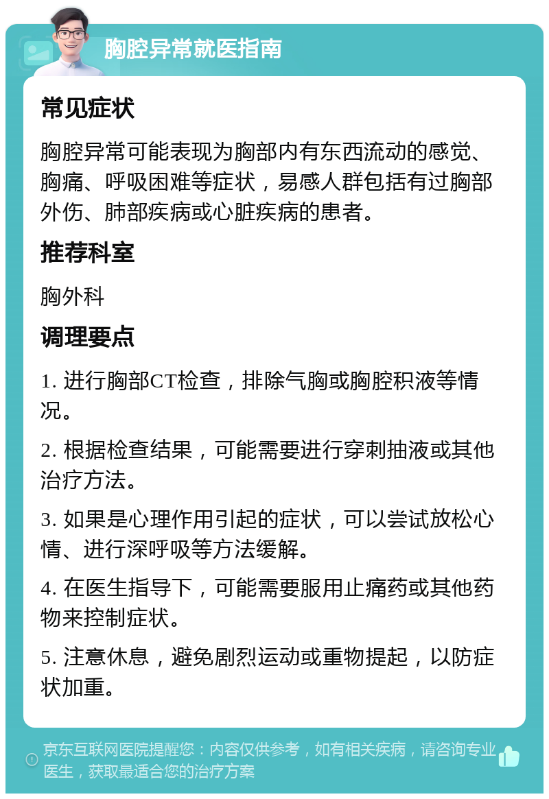 胸腔异常就医指南 常见症状 胸腔异常可能表现为胸部内有东西流动的感觉、胸痛、呼吸困难等症状，易感人群包括有过胸部外伤、肺部疾病或心脏疾病的患者。 推荐科室 胸外科 调理要点 1. 进行胸部CT检查，排除气胸或胸腔积液等情况。 2. 根据检查结果，可能需要进行穿刺抽液或其他治疗方法。 3. 如果是心理作用引起的症状，可以尝试放松心情、进行深呼吸等方法缓解。 4. 在医生指导下，可能需要服用止痛药或其他药物来控制症状。 5. 注意休息，避免剧烈运动或重物提起，以防症状加重。