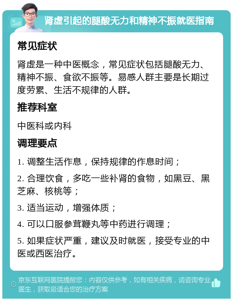 肾虚引起的腿酸无力和精神不振就医指南 常见症状 肾虚是一种中医概念，常见症状包括腿酸无力、精神不振、食欲不振等。易感人群主要是长期过度劳累、生活不规律的人群。 推荐科室 中医科或内科 调理要点 1. 调整生活作息，保持规律的作息时间； 2. 合理饮食，多吃一些补肾的食物，如黑豆、黑芝麻、核桃等； 3. 适当运动，增强体质； 4. 可以口服参茸鞭丸等中药进行调理； 5. 如果症状严重，建议及时就医，接受专业的中医或西医治疗。