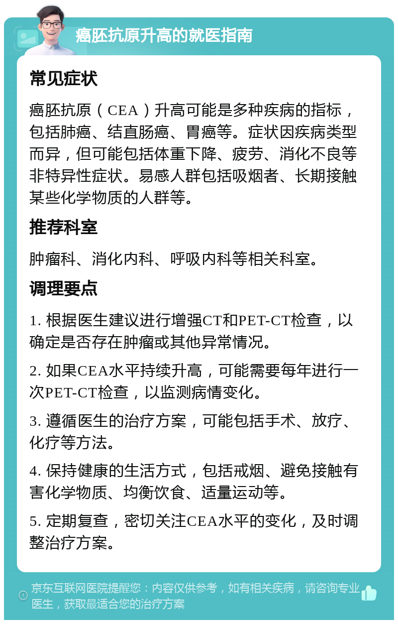 癌胚抗原升高的就医指南 常见症状 癌胚抗原（CEA）升高可能是多种疾病的指标，包括肺癌、结直肠癌、胃癌等。症状因疾病类型而异，但可能包括体重下降、疲劳、消化不良等非特异性症状。易感人群包括吸烟者、长期接触某些化学物质的人群等。 推荐科室 肿瘤科、消化内科、呼吸内科等相关科室。 调理要点 1. 根据医生建议进行增强CT和PET-CT检查，以确定是否存在肿瘤或其他异常情况。 2. 如果CEA水平持续升高，可能需要每年进行一次PET-CT检查，以监测病情变化。 3. 遵循医生的治疗方案，可能包括手术、放疗、化疗等方法。 4. 保持健康的生活方式，包括戒烟、避免接触有害化学物质、均衡饮食、适量运动等。 5. 定期复查，密切关注CEA水平的变化，及时调整治疗方案。