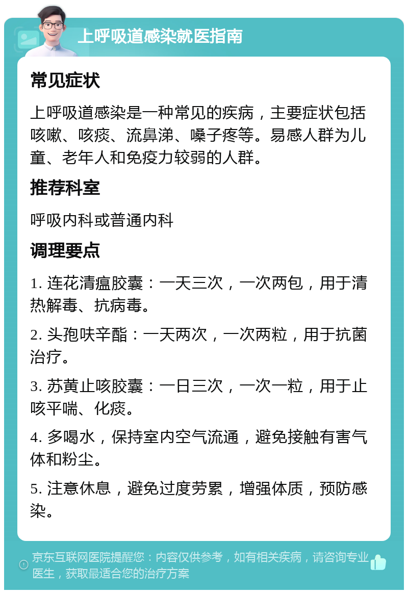 上呼吸道感染就医指南 常见症状 上呼吸道感染是一种常见的疾病，主要症状包括咳嗽、咳痰、流鼻涕、嗓子疼等。易感人群为儿童、老年人和免疫力较弱的人群。 推荐科室 呼吸内科或普通内科 调理要点 1. 连花清瘟胶囊：一天三次，一次两包，用于清热解毒、抗病毒。 2. 头孢呋辛酯：一天两次，一次两粒，用于抗菌治疗。 3. 苏黄止咳胶囊：一日三次，一次一粒，用于止咳平喘、化痰。 4. 多喝水，保持室内空气流通，避免接触有害气体和粉尘。 5. 注意休息，避免过度劳累，增强体质，预防感染。