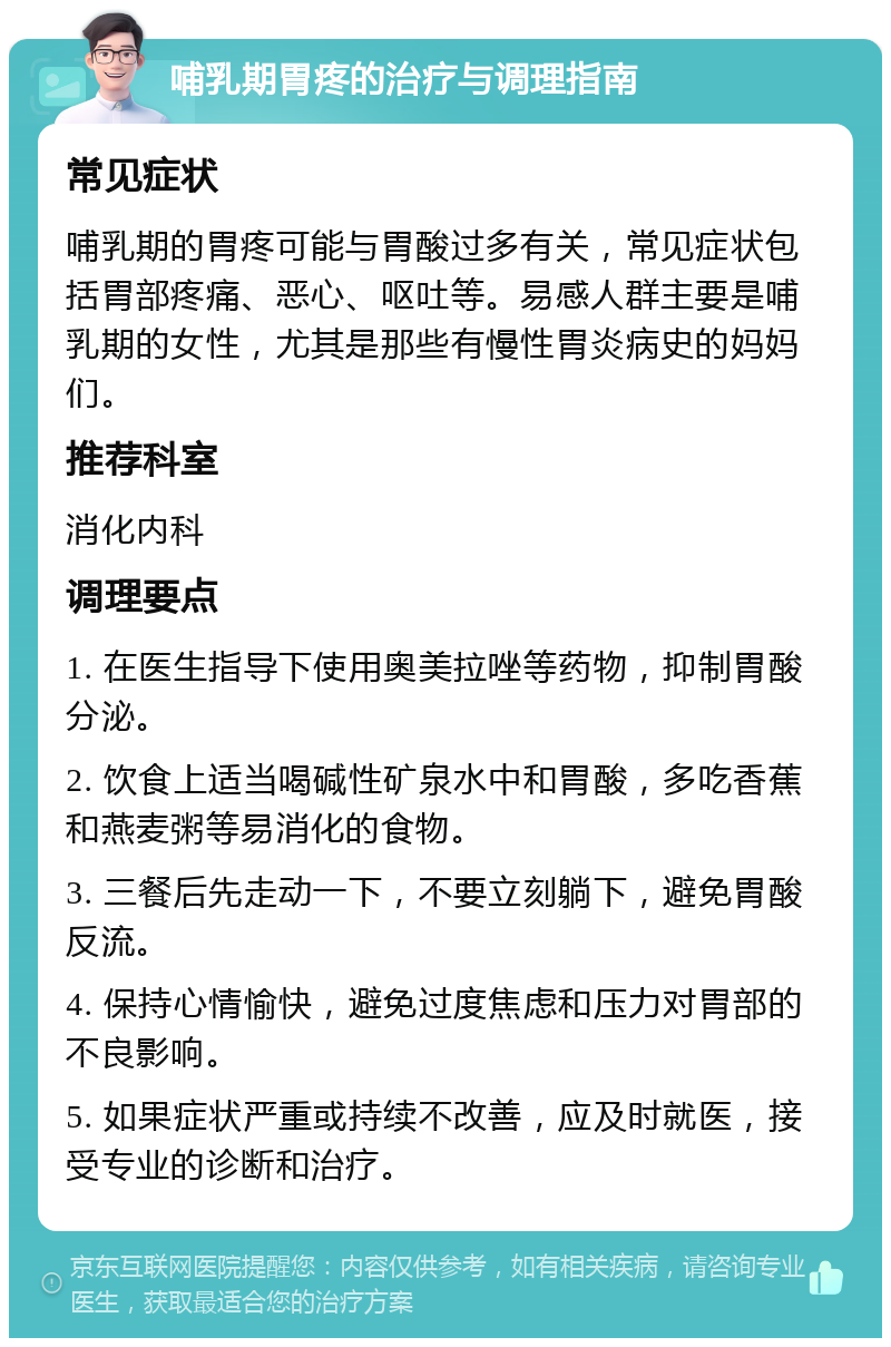 哺乳期胃疼的治疗与调理指南 常见症状 哺乳期的胃疼可能与胃酸过多有关，常见症状包括胃部疼痛、恶心、呕吐等。易感人群主要是哺乳期的女性，尤其是那些有慢性胃炎病史的妈妈们。 推荐科室 消化内科 调理要点 1. 在医生指导下使用奥美拉唑等药物，抑制胃酸分泌。 2. 饮食上适当喝碱性矿泉水中和胃酸，多吃香蕉和燕麦粥等易消化的食物。 3. 三餐后先走动一下，不要立刻躺下，避免胃酸反流。 4. 保持心情愉快，避免过度焦虑和压力对胃部的不良影响。 5. 如果症状严重或持续不改善，应及时就医，接受专业的诊断和治疗。