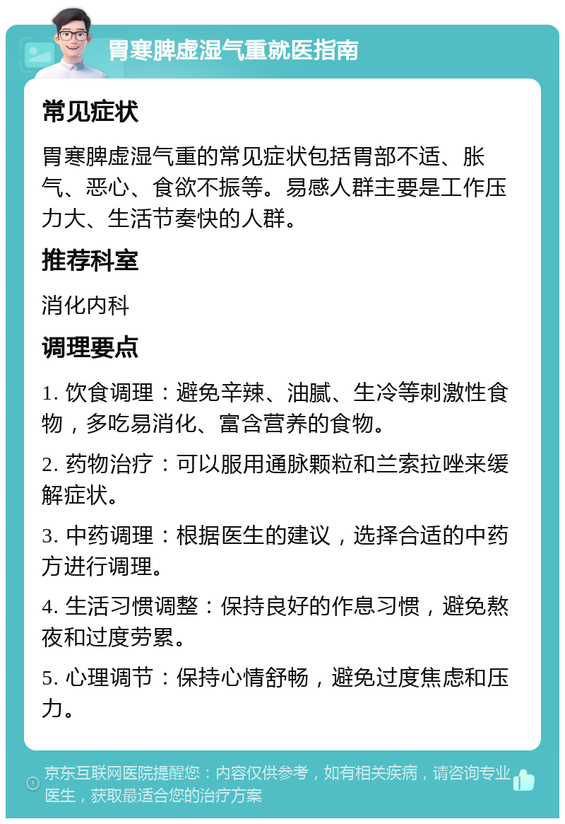 胃寒脾虚湿气重就医指南 常见症状 胃寒脾虚湿气重的常见症状包括胃部不适、胀气、恶心、食欲不振等。易感人群主要是工作压力大、生活节奏快的人群。 推荐科室 消化内科 调理要点 1. 饮食调理：避免辛辣、油腻、生冷等刺激性食物，多吃易消化、富含营养的食物。 2. 药物治疗：可以服用通脉颗粒和兰索拉唑来缓解症状。 3. 中药调理：根据医生的建议，选择合适的中药方进行调理。 4. 生活习惯调整：保持良好的作息习惯，避免熬夜和过度劳累。 5. 心理调节：保持心情舒畅，避免过度焦虑和压力。