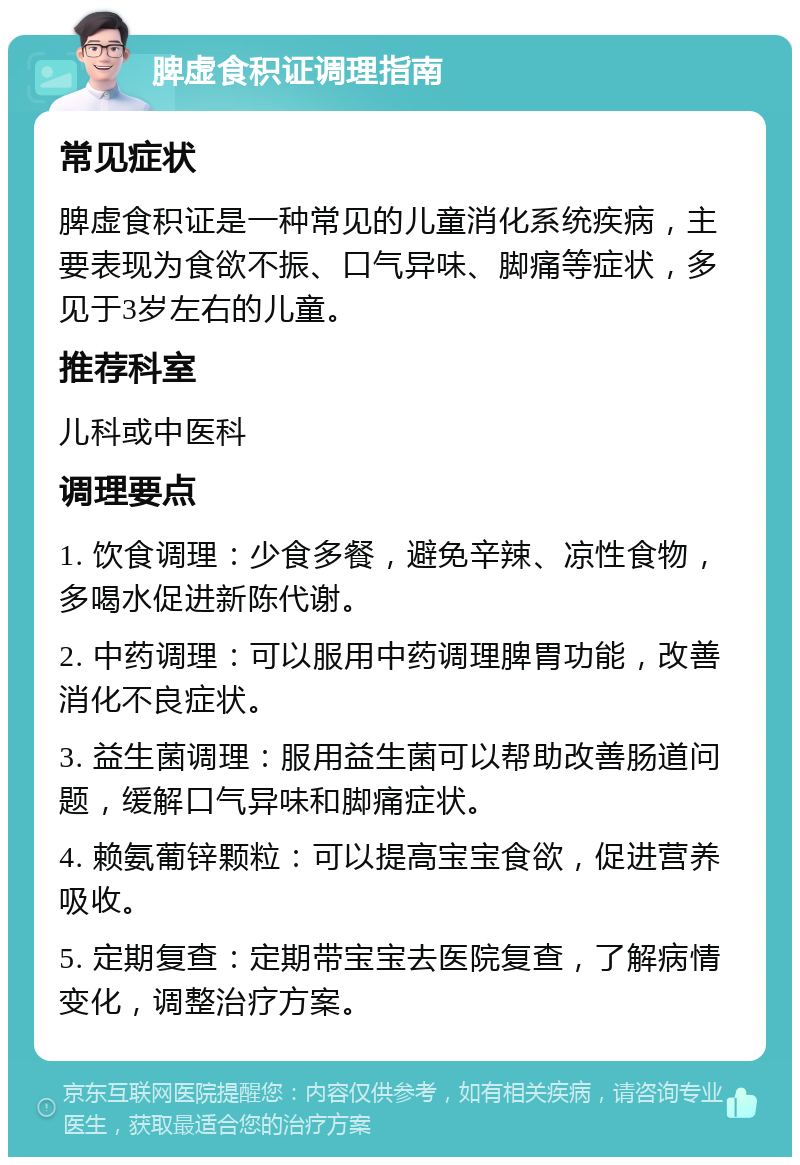 脾虚食积证调理指南 常见症状 脾虚食积证是一种常见的儿童消化系统疾病，主要表现为食欲不振、口气异味、脚痛等症状，多见于3岁左右的儿童。 推荐科室 儿科或中医科 调理要点 1. 饮食调理：少食多餐，避免辛辣、凉性食物，多喝水促进新陈代谢。 2. 中药调理：可以服用中药调理脾胃功能，改善消化不良症状。 3. 益生菌调理：服用益生菌可以帮助改善肠道问题，缓解口气异味和脚痛症状。 4. 赖氨葡锌颗粒：可以提高宝宝食欲，促进营养吸收。 5. 定期复查：定期带宝宝去医院复查，了解病情变化，调整治疗方案。