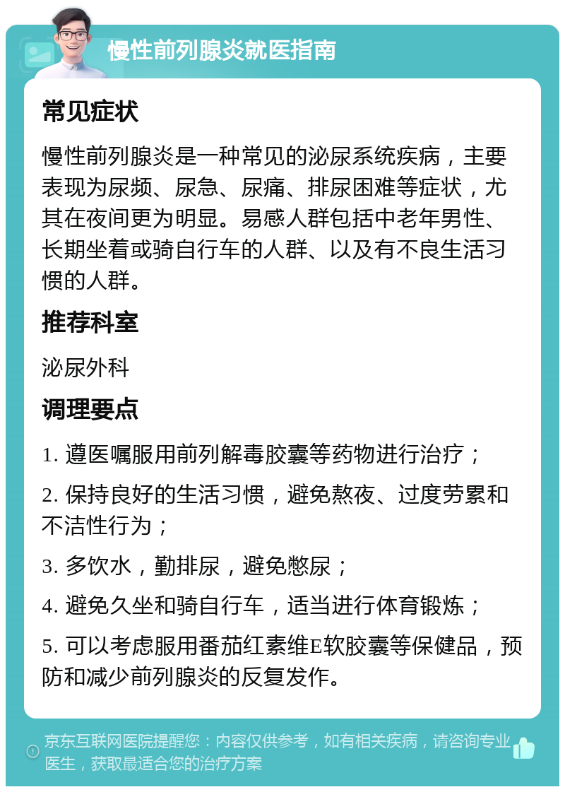 慢性前列腺炎就医指南 常见症状 慢性前列腺炎是一种常见的泌尿系统疾病，主要表现为尿频、尿急、尿痛、排尿困难等症状，尤其在夜间更为明显。易感人群包括中老年男性、长期坐着或骑自行车的人群、以及有不良生活习惯的人群。 推荐科室 泌尿外科 调理要点 1. 遵医嘱服用前列解毒胶囊等药物进行治疗； 2. 保持良好的生活习惯，避免熬夜、过度劳累和不洁性行为； 3. 多饮水，勤排尿，避免憋尿； 4. 避免久坐和骑自行车，适当进行体育锻炼； 5. 可以考虑服用番茄红素维E软胶囊等保健品，预防和减少前列腺炎的反复发作。