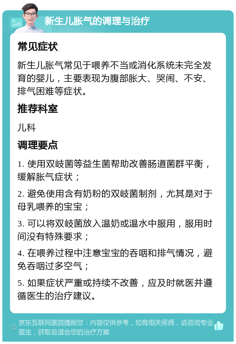 新生儿胀气的调理与治疗 常见症状 新生儿胀气常见于喂养不当或消化系统未完全发育的婴儿，主要表现为腹部胀大、哭闹、不安、排气困难等症状。 推荐科室 儿科 调理要点 1. 使用双岐菌等益生菌帮助改善肠道菌群平衡，缓解胀气症状； 2. 避免使用含有奶粉的双岐菌制剂，尤其是对于母乳喂养的宝宝； 3. 可以将双岐菌放入温奶或温水中服用，服用时间没有特殊要求； 4. 在喂养过程中注意宝宝的吞咽和排气情况，避免吞咽过多空气； 5. 如果症状严重或持续不改善，应及时就医并遵循医生的治疗建议。