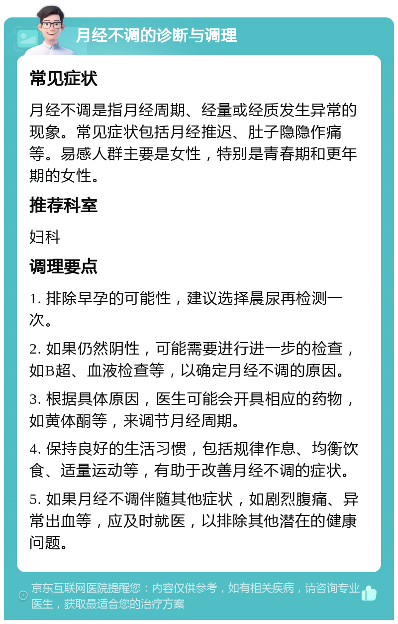 月经不调的诊断与调理 常见症状 月经不调是指月经周期、经量或经质发生异常的现象。常见症状包括月经推迟、肚子隐隐作痛等。易感人群主要是女性，特别是青春期和更年期的女性。 推荐科室 妇科 调理要点 1. 排除早孕的可能性，建议选择晨尿再检测一次。 2. 如果仍然阴性，可能需要进行进一步的检查，如B超、血液检查等，以确定月经不调的原因。 3. 根据具体原因，医生可能会开具相应的药物，如黄体酮等，来调节月经周期。 4. 保持良好的生活习惯，包括规律作息、均衡饮食、适量运动等，有助于改善月经不调的症状。 5. 如果月经不调伴随其他症状，如剧烈腹痛、异常出血等，应及时就医，以排除其他潜在的健康问题。